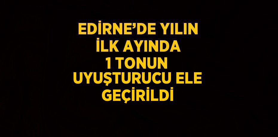 EDİRNE’DE YILIN İLK AYINDA 1 TONUN UYUŞTURUCU ELE GEÇİRİLDİ