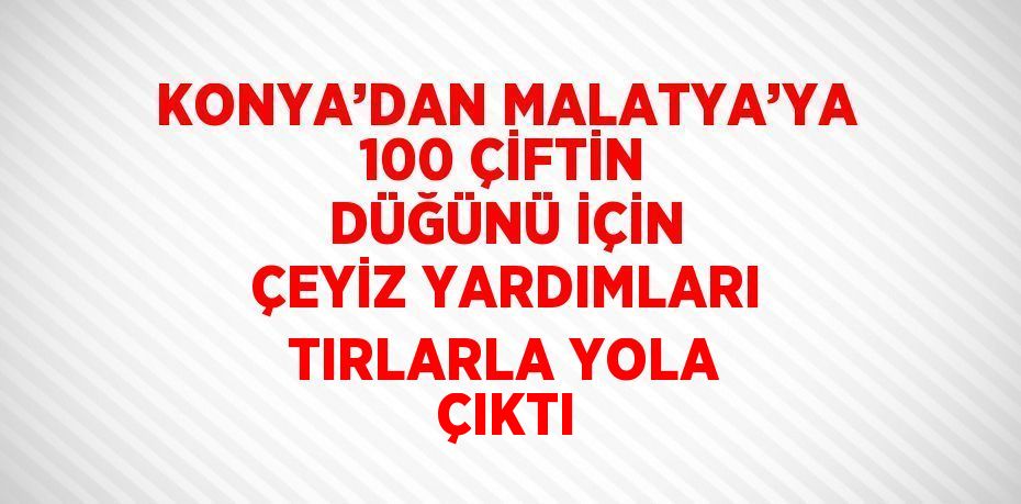 KONYA’DAN MALATYA’YA 100 ÇİFTİN DÜĞÜNÜ İÇİN ÇEYİZ YARDIMLARI TIRLARLA YOLA ÇIKTI