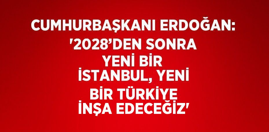 CUMHURBAŞKANI ERDOĞAN: '2028’DEN SONRA YENİ BİR İSTANBUL, YENİ BİR TÜRKİYE İNŞA EDECEĞİZ'