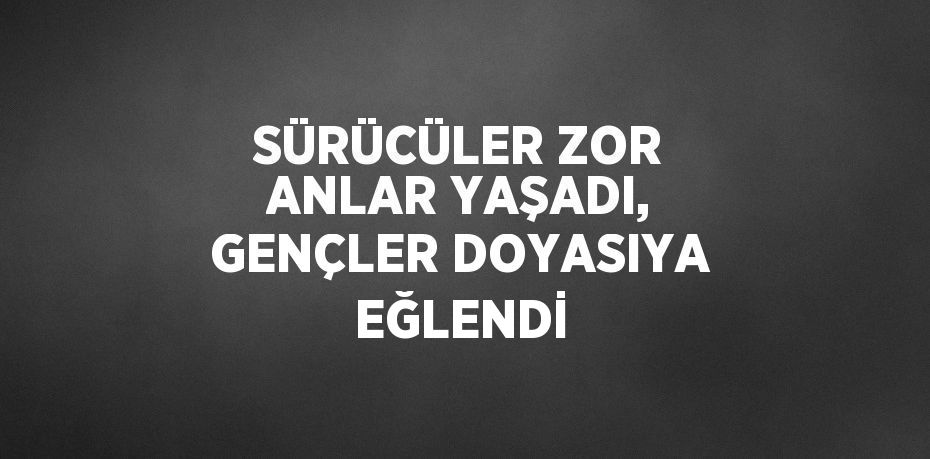 SÜRÜCÜLER ZOR ANLAR YAŞADI, GENÇLER DOYASIYA EĞLENDİ