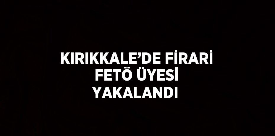 KIRIKKALE’DE FİRARİ FETÖ ÜYESİ YAKALANDI