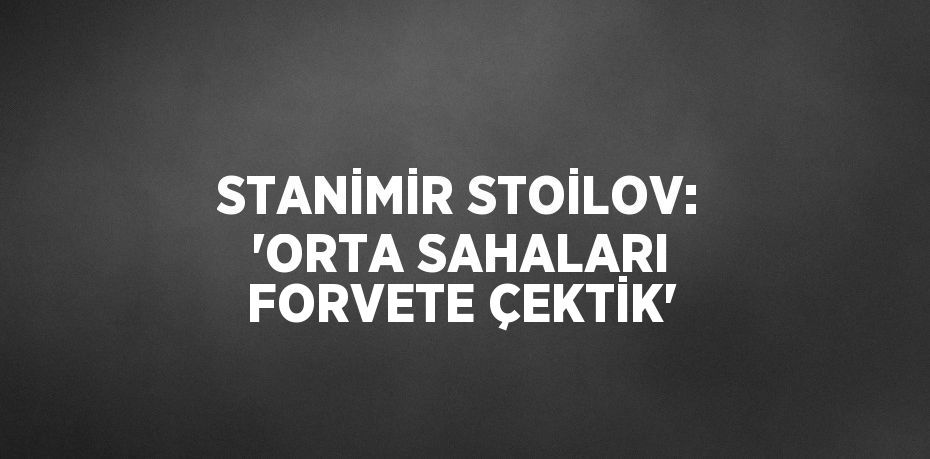 STANİMİR STOİLOV: 'ORTA SAHALARI FORVETE ÇEKTİK'