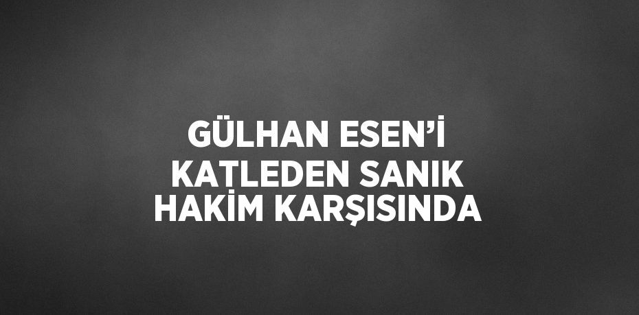 GÜLHAN ESEN’İ KATLEDEN SANIK HAKİM KARŞISINDA