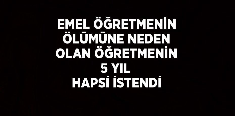 EMEL ÖĞRETMENİN ÖLÜMÜNE NEDEN OLAN ÖĞRETMENİN 5 YIL HAPSİ İSTENDİ