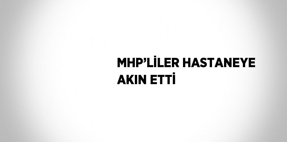 MHP’LİLER HASTANEYE AKIN ETTİ