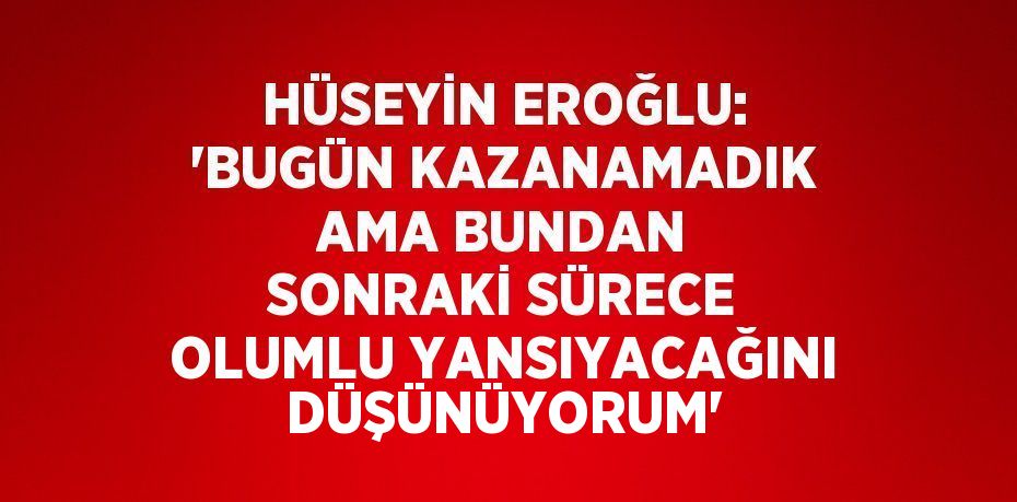 HÜSEYİN EROĞLU: 'BUGÜN KAZANAMADIK AMA BUNDAN SONRAKİ SÜRECE OLUMLU YANSIYACAĞINI DÜŞÜNÜYORUM'