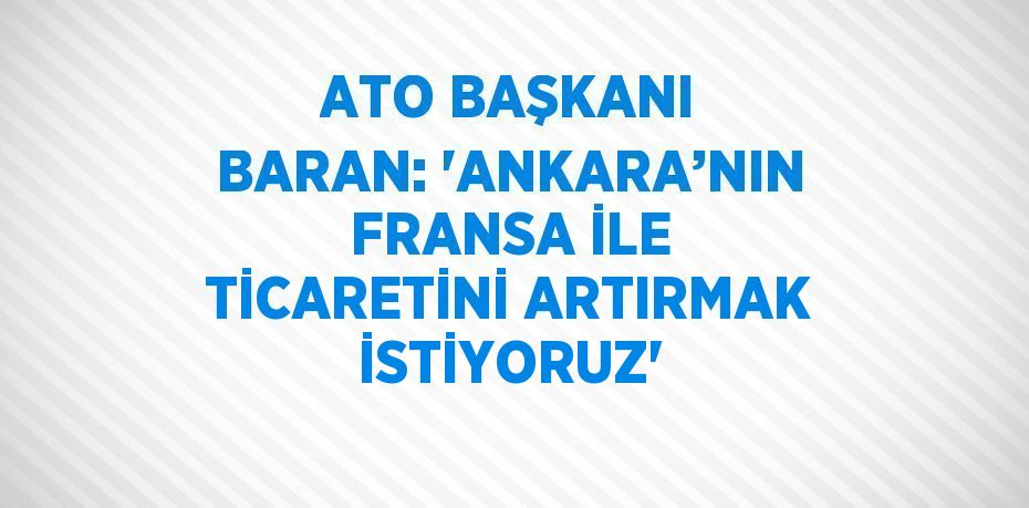 ATO BAŞKANI BARAN: 'ANKARA’NIN FRANSA İLE TİCARETİNİ ARTIRMAK İSTİYORUZ'