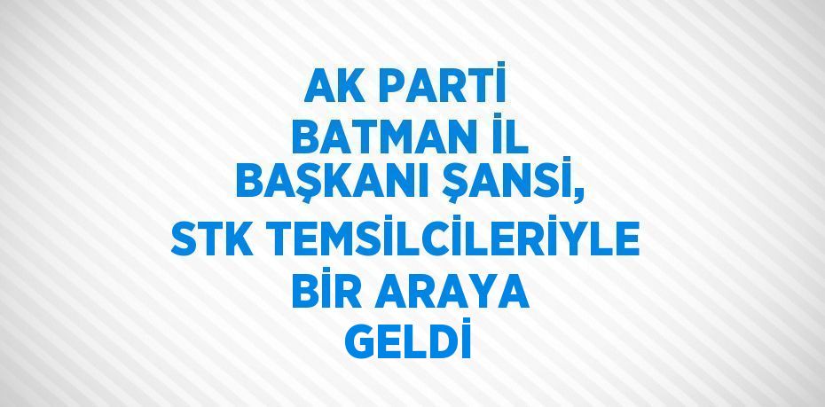 AK PARTİ BATMAN İL BAŞKANI ŞANSİ, STK TEMSİLCİLERİYLE BİR ARAYA GELDİ