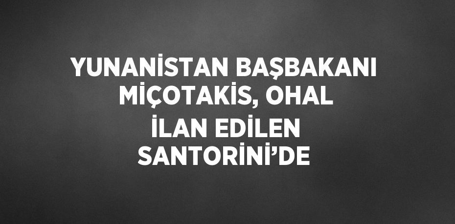 YUNANİSTAN BAŞBAKANI MİÇOTAKİS, OHAL İLAN EDİLEN SANTORİNİ’DE