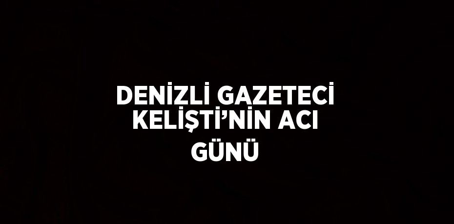 DENİZLİ GAZETECİ KELİŞTİ’NİN ACI GÜNÜ