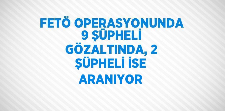 FETÖ OPERASYONUNDA 9 ŞÜPHELİ GÖZALTINDA, 2 ŞÜPHELİ İSE ARANIYOR