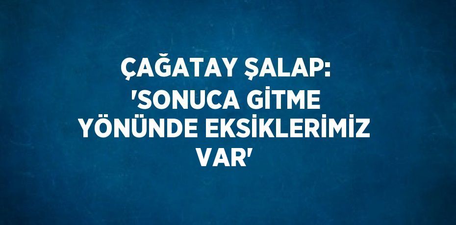 ÇAĞATAY ŞALAP: 'SONUCA GİTME YÖNÜNDE EKSİKLERİMİZ VAR'