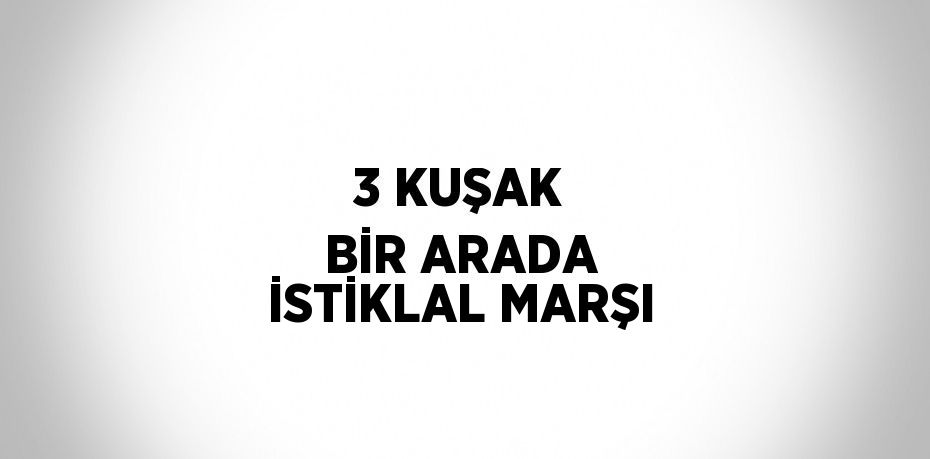 3 KUŞAK BİR ARADA İSTİKLAL MARŞI