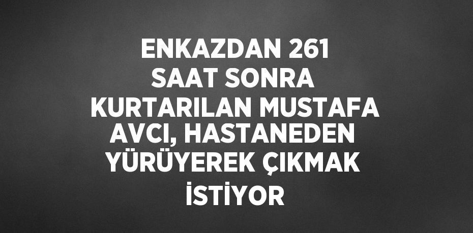 ENKAZDAN 261 SAAT SONRA KURTARILAN MUSTAFA AVCI, HASTANEDEN YÜRÜYEREK ÇIKMAK İSTİYOR