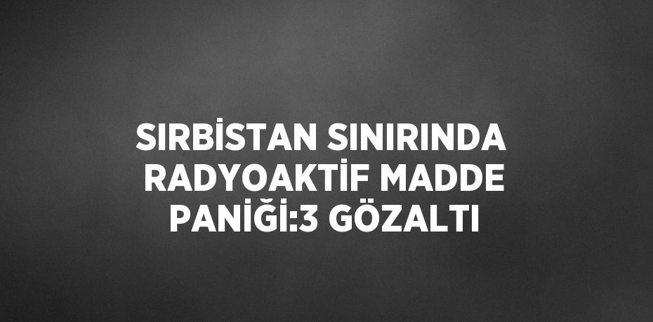 SIRBİSTAN SINIRINDA RADYOAKTİF MADDE PANİĞİ:3 GÖZALTI