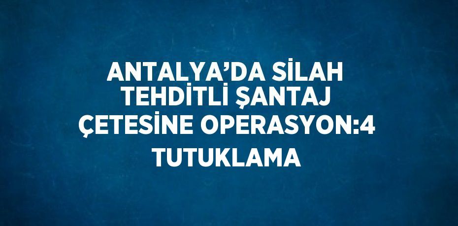 ANTALYA’DA SİLAH TEHDİTLİ ŞANTAJ ÇETESİNE OPERASYON:4 TUTUKLAMA