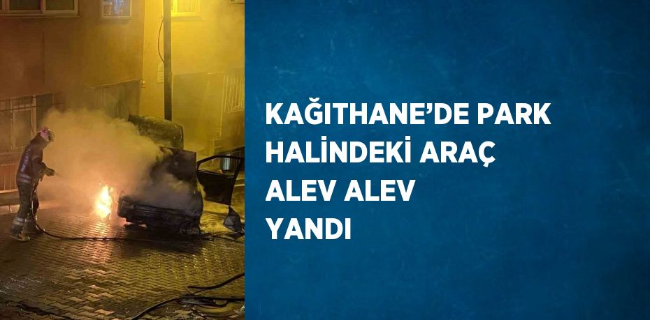 KAĞITHANE’DE PARK HALİNDEKİ ARAÇ ALEV ALEV YANDI