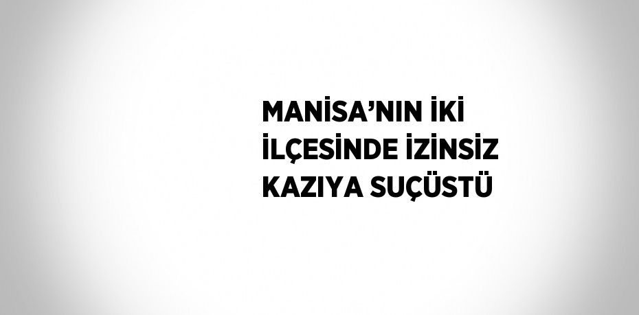 MANİSA’NIN İKİ İLÇESİNDE İZİNSİZ KAZIYA SUÇÜSTÜ