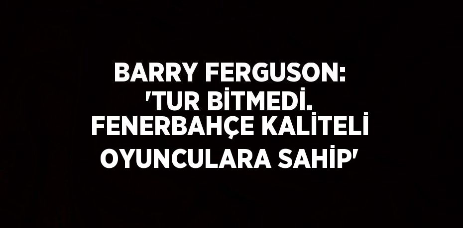 BARRY FERGUSON: 'TUR BİTMEDİ. FENERBAHÇE KALİTELİ OYUNCULARA SAHİP'