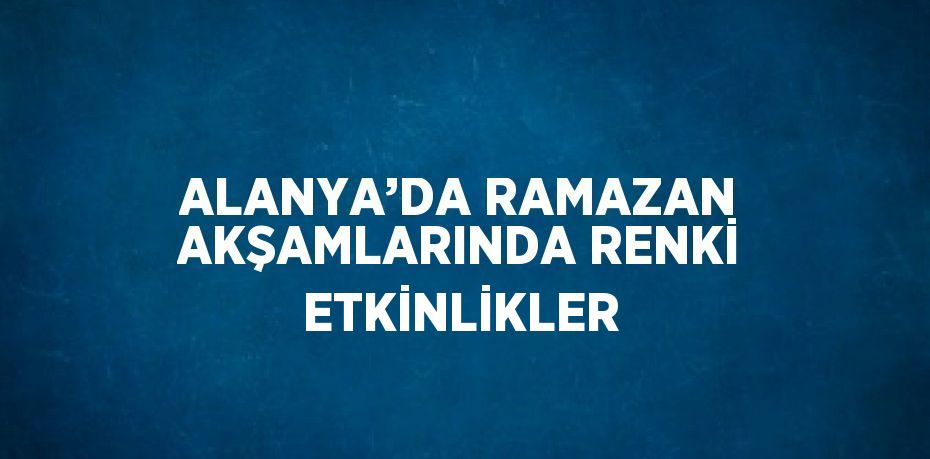 ALANYA’DA RAMAZAN AKŞAMLARINDA RENKİ ETKİNLİKLER