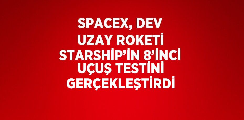 SPACEX, DEV UZAY ROKETİ STARSHİP’İN 8’İNCİ UÇUŞ TESTİNİ GERÇEKLEŞTİRDİ