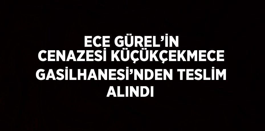 ECE GÜREL’İN CENAZESİ KÜÇÜKÇEKMECE GASİLHANESİ’NDEN TESLİM ALINDI