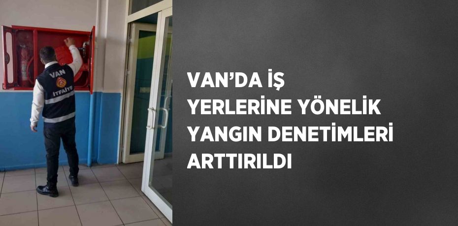 VAN’DA İŞ YERLERİNE YÖNELİK YANGIN DENETİMLERİ ARTTIRILDI