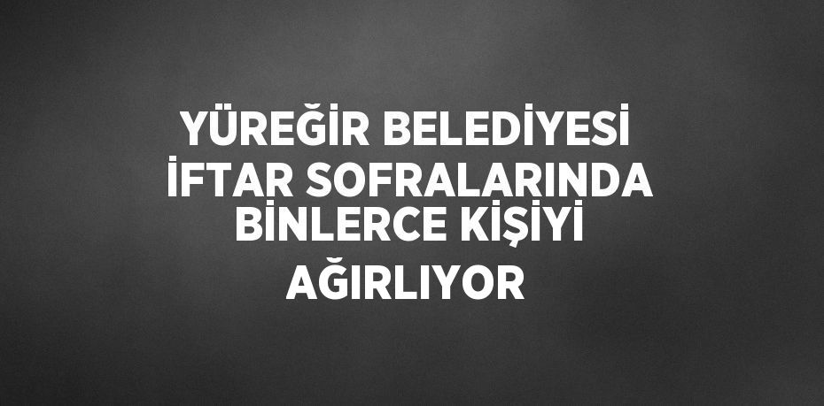 YÜREĞİR BELEDİYESİ İFTAR SOFRALARINDA BİNLERCE KİŞİYİ AĞIRLIYOR