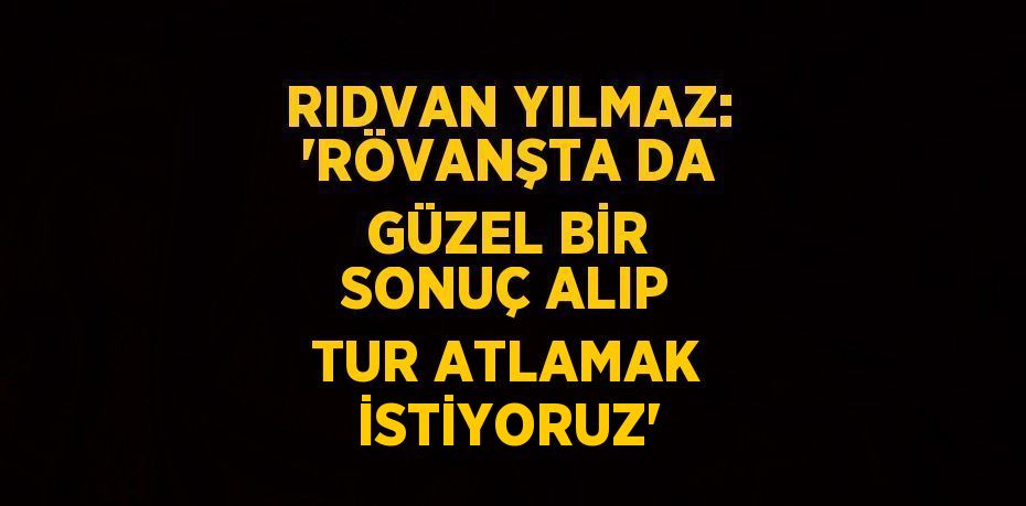 RIDVAN YILMAZ: 'RÖVANŞTA DA GÜZEL BİR SONUÇ ALIP TUR ATLAMAK İSTİYORUZ'