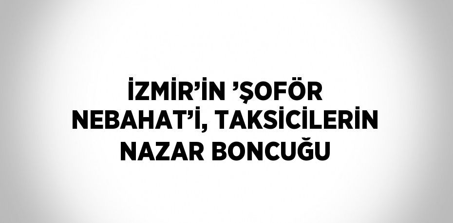 İZMİR’İN ’ŞOFÖR NEBAHAT’İ, TAKSİCİLERİN NAZAR BONCUĞU