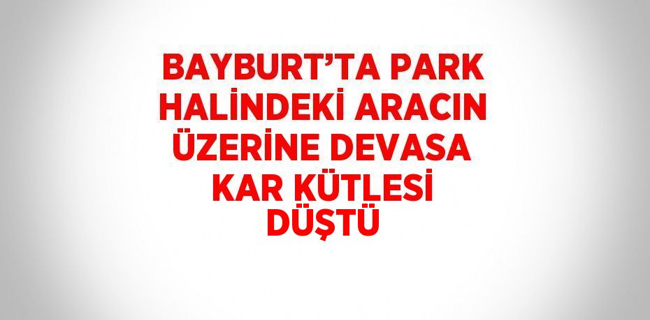 BAYBURT’TA PARK HALİNDEKİ ARACIN ÜZERİNE DEVASA KAR KÜTLESİ DÜŞTÜ