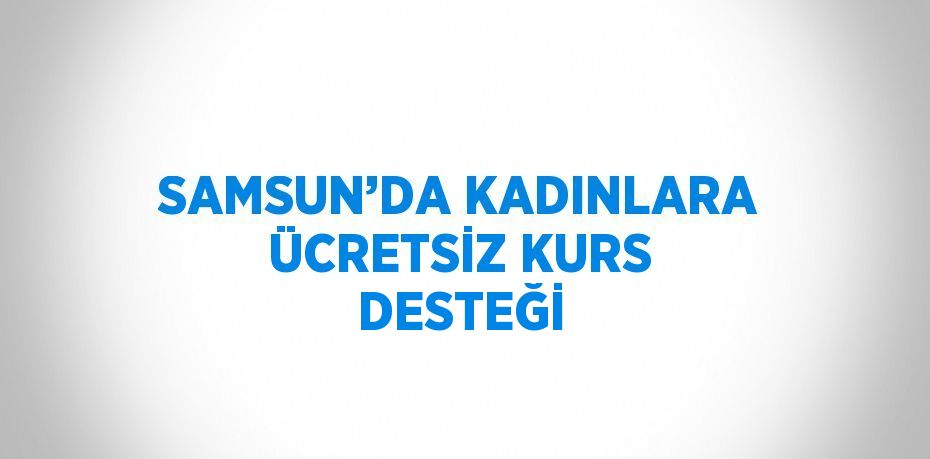 SAMSUN’DA KADINLARA ÜCRETSİZ KURS DESTEĞİ