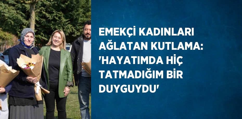 EMEKÇİ KADINLARI AĞLATAN KUTLAMA: 'HAYATIMDA HİÇ TATMADIĞIM BİR DUYGUYDU'