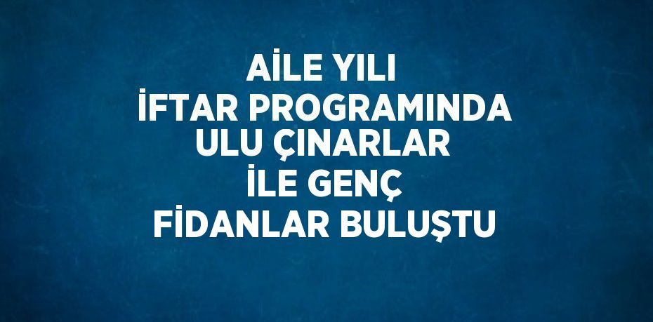 AİLE YILI İFTAR PROGRAMINDA ULU ÇINARLAR İLE GENÇ FİDANLAR BULUŞTU