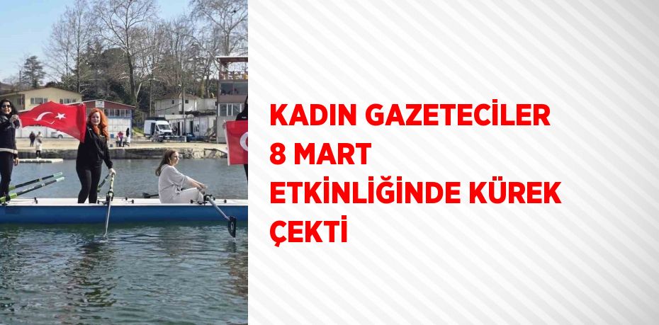 KADIN GAZETECİLER 8 MART ETKİNLİĞİNDE KÜREK ÇEKTİ