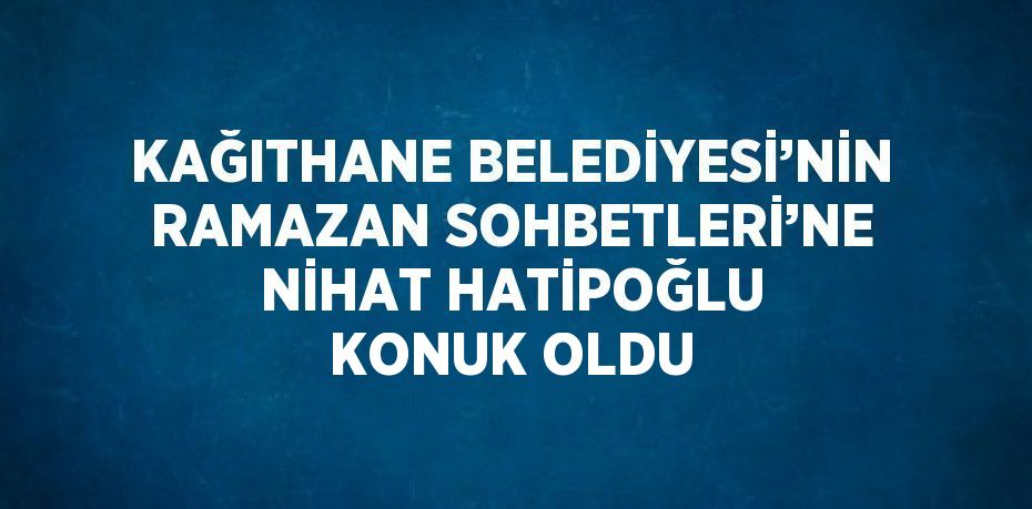 KAĞITHANE BELEDİYESİ’NİN RAMAZAN SOHBETLERİ’NE NİHAT HATİPOĞLU KONUK OLDU