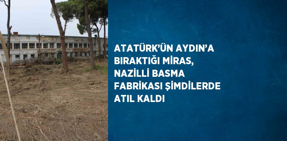 ATATÜRK’ÜN AYDIN’A BIRAKTIĞI MİRAS, NAZİLLİ BASMA FABRİKASI ŞİMDİLERDE ATIL KALDI