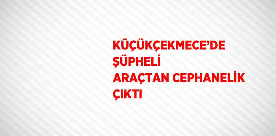 KÜÇÜKÇEKMECE’DE ŞÜPHELİ ARAÇTAN CEPHANELİK ÇIKTI