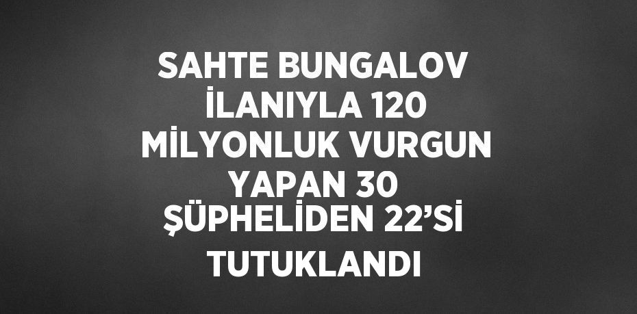 SAHTE BUNGALOV İLANIYLA 120 MİLYONLUK VURGUN YAPAN 30 ŞÜPHELİDEN 22’Sİ TUTUKLANDI