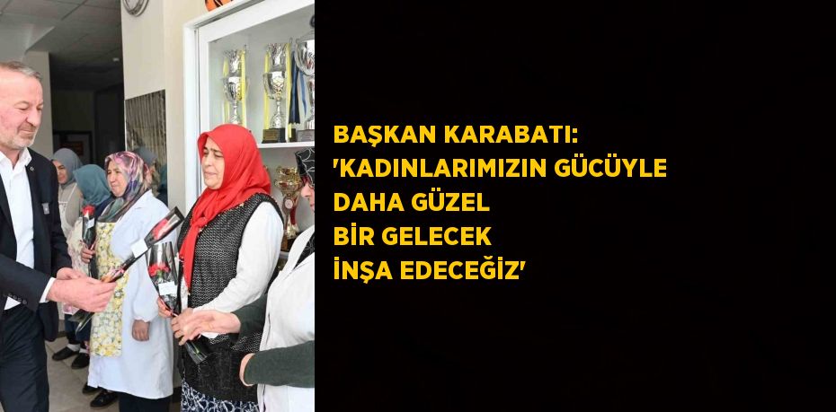 BAŞKAN KARABATI: 'KADINLARIMIZIN GÜCÜYLE DAHA GÜZEL BİR GELECEK İNŞA EDECEĞİZ'