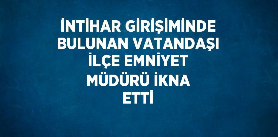 İNTİHAR GİRİŞİMİNDE BULUNAN VATANDAŞI İLÇE EMNİYET MÜDÜRÜ İKNA ETTİ