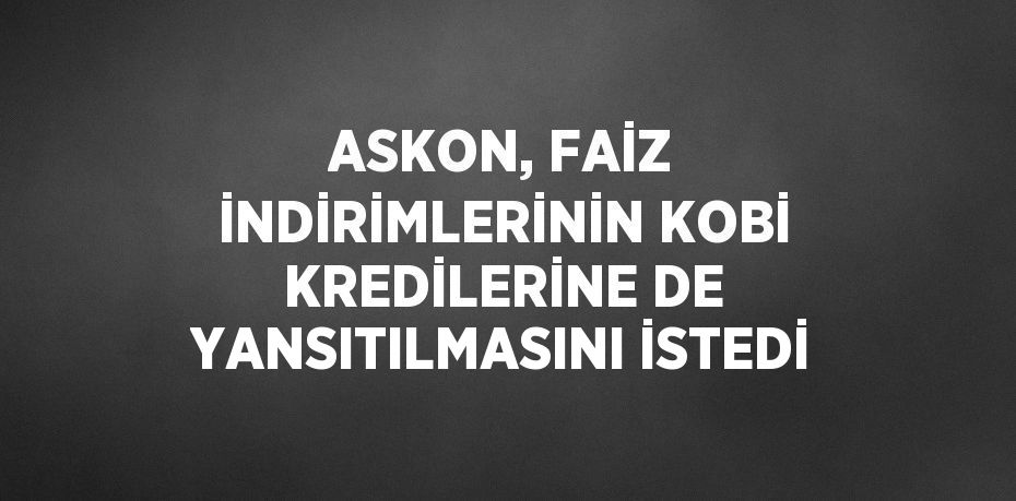 ASKON, FAİZ İNDİRİMLERİNİN KOBİ KREDİLERİNE DE YANSITILMASINI İSTEDİ