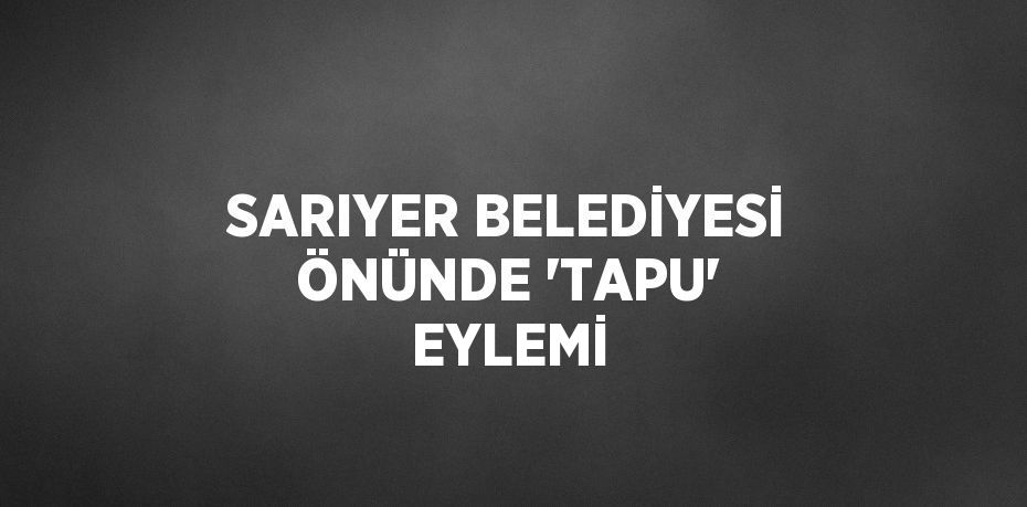 SARIYER BELEDİYESİ ÖNÜNDE 'TAPU' EYLEMİ