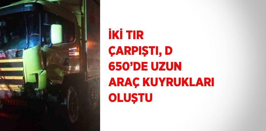 İKİ TIR ÇARPIŞTI, D 650’DE UZUN ARAÇ KUYRUKLARI OLUŞTU