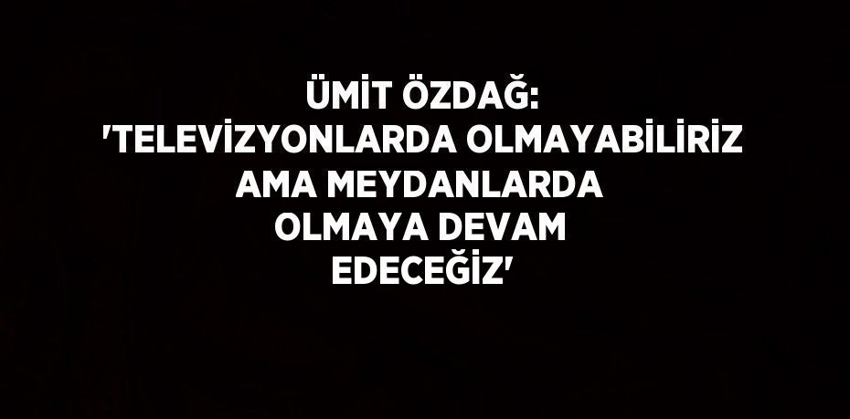 ÜMİT ÖZDAĞ: 'TELEVİZYONLARDA OLMAYABİLİRİZ AMA MEYDANLARDA OLMAYA DEVAM EDECEĞİZ'