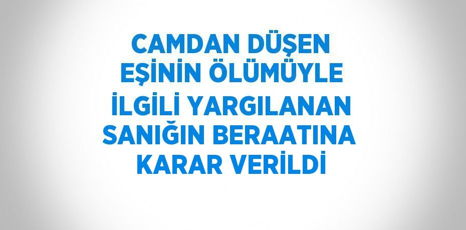 CAMDAN DÜŞEN EŞİNİN ÖLÜMÜYLE İLGİLİ YARGILANAN SANIĞIN BERAATINA KARAR VERİLDİ