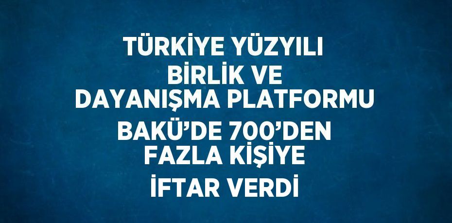 TÜRKİYE YÜZYILI BİRLİK VE DAYANIŞMA PLATFORMU BAKÜ’DE 700’DEN FAZLA KİŞİYE İFTAR VERDİ