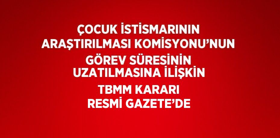 ÇOCUK İSTİSMARININ ARAŞTIRILMASI KOMİSYONU’NUN GÖREV SÜRESİNİN UZATILMASINA İLİŞKİN TBMM KARARI RESMİ GAZETE’DE