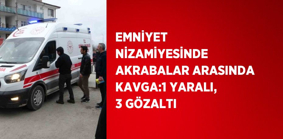 EMNİYET NİZAMİYESİNDE AKRABALAR ARASINDA KAVGA:1 YARALI, 3 GÖZALTI