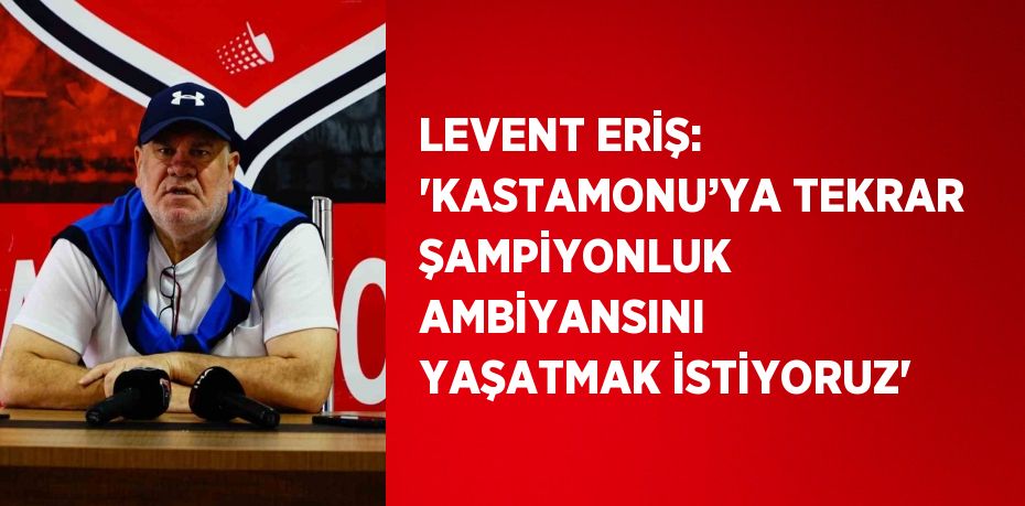 LEVENT ERİŞ: 'KASTAMONU’YA TEKRAR ŞAMPİYONLUK AMBİYANSINI YAŞATMAK İSTİYORUZ'